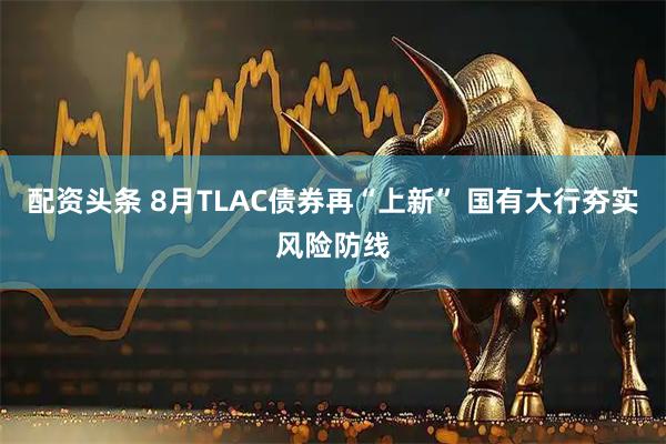 配资头条 8月TLAC债券再“上新” 国有大行夯实风险防线