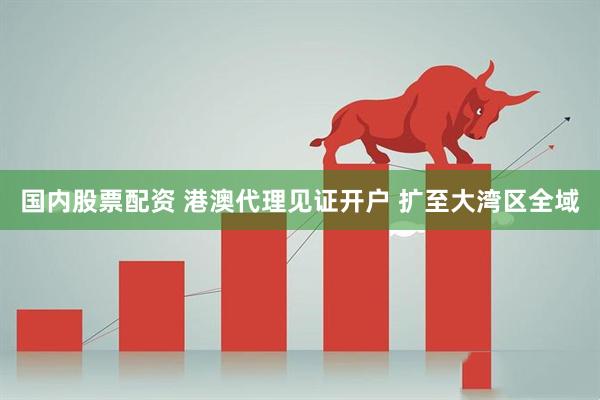 国内股票配资 港澳代理见证开户 扩至大湾区全域