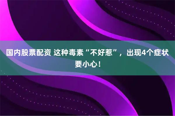 国内股票配资 这种毒素“不好惹”，出现4个症状要小心！