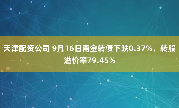 天津配资公司 9月16日甬金转债下跌0.37%，转股溢价率79.45%