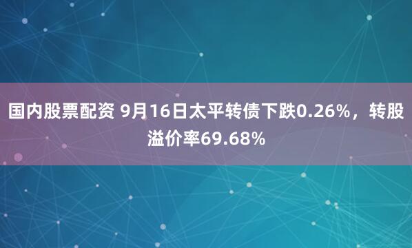 国内股票配资 9月16日太平转债下跌0.26%，转股溢价率69.68%