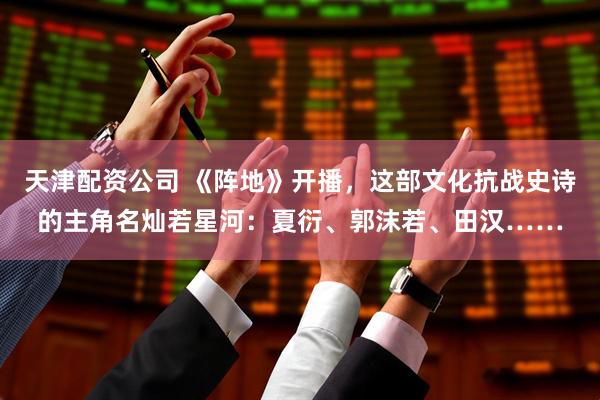 天津配资公司 《阵地》开播，这部文化抗战史诗的主角名灿若星河：夏衍、郭沫若、田汉……