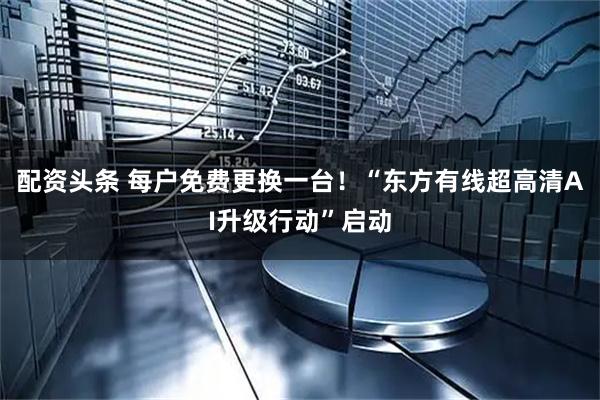 配资头条 每户免费更换一台！“东方有线超高清AI升级行动”启动