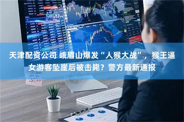 天津配资公司 峨眉山爆发“人猴大战”，猴王逼女游客坠崖后被击毙？警方最新通报