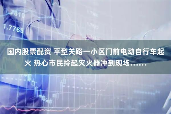 国内股票配资 平型关路一小区门前电动自行车起火 热心市民拎起灭火器冲到现场……