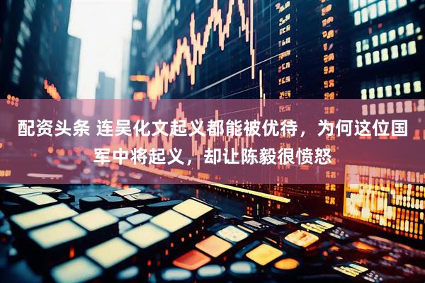 配资头条 连吴化文起义都能被优待，为何这位国军中将起义，却让陈毅很愤怒