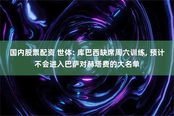 国内股票配资 世体: 库巴西缺席周六训练, 预计不会进入巴萨对赫塔费的大名单