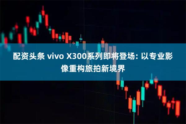 配资头条 vivo X300系列即将登场: 以专业影像重构旅拍新境界