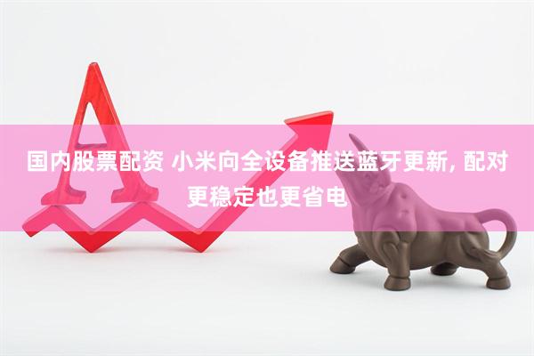 国内股票配资 小米向全设备推送蓝牙更新, 配对更稳定也更省电