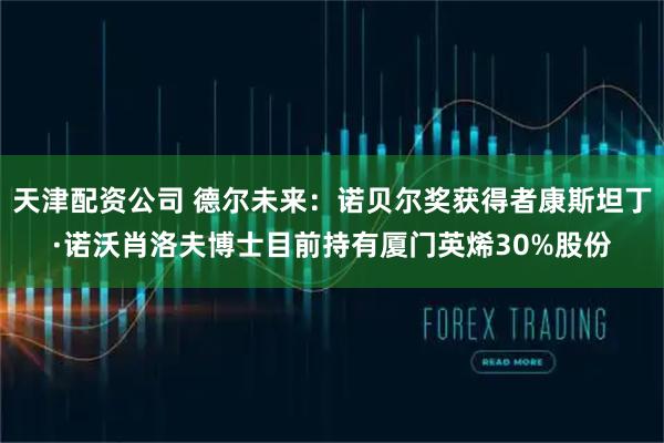 天津配资公司 德尔未来：诺贝尔奖获得者康斯坦丁·诺沃肖洛夫博士目前持有厦门英烯30%股份