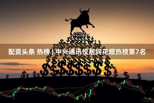 配资头条 热榜 | 中兴通讯位居同花顺热榜第7名